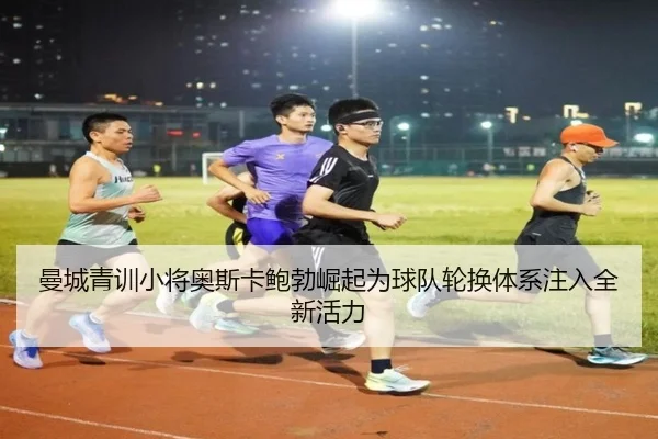 曼城青训小将奥斯卡鲍勃崛起为球队轮换体系注入全新活力