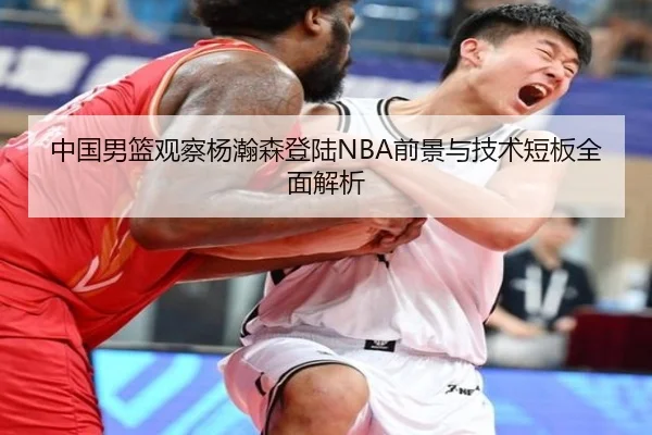 中国男篮观察杨瀚森登陆NBA前景与技术短板全面解析